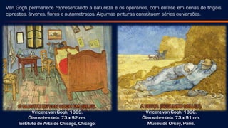 O QUARTO DE VAN GOGH EM ARLES.
Vincent van Gogh. 1889.
Óleo sobre tela. 73 x 92 cm.
Instituto de Arte de Chicago, Chicago.
A SESTA [SEGUNDO MILLET].
Vincent van Gogh. 1890.
Óleo sobre tela. 73 x 91 cm.
Museu de Orsay, Paris.
Van Gogh permanece representando a natureza e os operários, com ênfase em cenas de trigais,
ciprestes, árvores, flores e autorretratos. Algumas pinturas constituem séries ou versões.
 