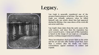 Legacy.
Van Gogh is generally considered one of the
greatest Dutch painters of all time. The name of van
Gogh was virtually unknown when he killed
himself: only one article about him had appeared
during his lifetime. One-man shows of his work did
not occur until 1892.
Van Gogh’s fame dates from the early years of the
20th century, and since then his reputation has
never ceased to grow. A large part of this reputation
is based on the image of van Gogh as a struggling
genius, working unappreciated in isolation.
These investigations shed greater light on the artist
and his art and also offer further proof that, more
than a century after his death, van Gogh’s
extraordinary appeal continues to endure and
expand.
 