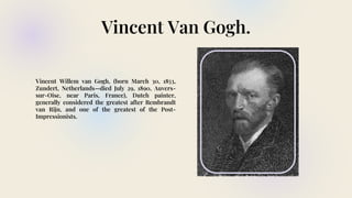 Vincent Van Gogh.
Vincent Willem van Gogh, (born March 30, 1853,
Zundert, Netherlands—died July 29, 1890, Auvers-
sur-Oise, near Paris, France), Dutch painter,
generally considered the greatest after Rembrandt
van Rijn, and one of the greatest of the Post-
Impressionists.
 