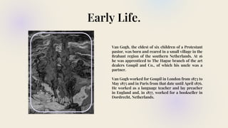 Early Life.
Van Gogh, the eldest of six children of a Protestant
pastor, was born and reared in a small village in the
Brabant region of the southern Netherlands. At 16
he was apprenticed to The Hague branch of the art
dealers Goupil and Co., of which his uncle was a
partner.
Van Gogh worked for Goupil in London from 1873 to
May 1875 and in Paris from that date until April 1876.
He worked as a language teacher and lay preacher
in England and, in 1877, worked for a bookseller in
Dordrecht, Netherlands.
 