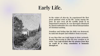 Early Life.
In the winter of 1879–80, he experienced the first
great spiritual crisis of his life. Living among the
poor, he gave away all his worldly goods in an
impassioned moment; he was thereupon dismissed
by church authorities for a too-literal interpretation
of Christian teaching.
Penniless and feeling that his faith was destroyed,
he sank into despair and withdrew from everyone.
It was then that van Gogh began to draw seriously,
thereby discovering in 1880 his true vocation as an
artist. Van Gogh decided that his mission from then
on would be to bring consolation to humanity
through art.
 