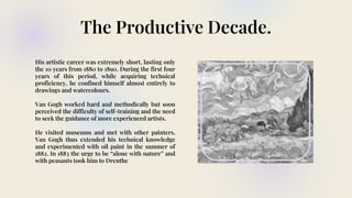 The Productive Decade.
His artistic career was extremely short, lasting only
the 10 years from 1880 to 1890. During the first four
years of this period, while acquiring technical
proficiency, he confined himself almost entirely to
drawings and watercolours.
Van Gogh worked hard and methodically but soon
perceived the difficulty of self-training and the need
to seek the guidance of more experienced artists.
He visited museums and met with other painters.
Van Gogh thus extended his technical knowledge
and experimented with oil paint in the summer of
1882. In 1883 the urge to be “alone with nature” and
with peasants took him to Drenthe
 