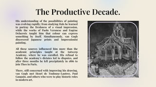 The Productive Decade.
His understanding of the possibilities of painting
was evolving rapidly; from studying Hals he learned
to portray the freshness of a visual impression,
while the works of Paolo Veronese and Eugène
Delacroix taught him that colour can express
something by itself. Simultaneously, van Gogh
discovered Japanese prints and Impressionist
painting.
All these sources influenced him more than the
academic principles taught at the Antwerp
Academy, where he was enrolled. His refusal to
follow the academy’s dictates led to disputes, and
after three months he left precipitately in 1886 to
join Theo in Paris.
There, still concerned with improving his drawing,
van Gogh met Henri de Toulouse-Lautrec, Paul
Gauguin, and others who were to play historic roles
in modern art.
 