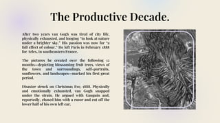 The Productive Decade.
After two years van Gogh was tired of city life,
physically exhausted, and longing “to look at nature
under a brighter sky.” His passion was now for “a
full effect of colour.” He left Paris in February 1888
for Arles, in southeastern France.
The pictures he created over the following 12
months—depicting blossoming fruit trees, views of
the town and surroundings, self-portraits,
sunflowers, and landscapes—marked his first great
period.
Disaster struck on Christmas Eve, 1888. Physically
and emotionally exhausted, van Gogh snapped
under the strain. He argued with Gauguin and,
reportedly, chased him with a razor and cut off the
lower half of his own left ear.
 