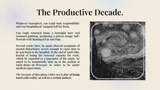 The Productive Decade.
Whatever transpired, van Gogh took responsibility
and was hospitalized; Gauguin left for Paris.
Van Gogh returned home a fortnight later and
resumed painting, producing a mirror-image Self-
Portrait with Bandaged Ear and Pipe.
Several weeks later, he again showed symptoms of
mental disturbance severe enough to cause him to
be sent back to the hospital. At the end of April 1889,
fearful of losing his renewed capacity for work,
which he regarded as a guarantee of his sanity, he
asked to be temporarily shut up in the asylum at
Saint-Rémy-de-Provence in order to be under
medical supervision.
The keynote of this phase (1889–90) is fear of losing
touch with reality, as well as a certain sadness.
 