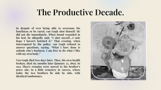 The Productive Decade.
In despair of ever being able to overcome his
loneliness or be cured, van Gogh shot himself. He
did not die immediately. When found wounded in
his bed, he allegedly said, “I shot myself.…I only
hope I haven’t botched it.” That evening, when
interrogated by the police, van Gogh refused to
answer questions, saying, “What I have done is
nobody else’s business. I am free to do what I like
with my own body.”
Van Gogh died two days later. Theo, his own health
broken, died six months later (January 25, 1891). In
1914 Theo’s remains were moved to his brother’s
grave site, in a little cemetery in Auvers, where
today the two brothers lie side by side, with
identical tombstones.
 