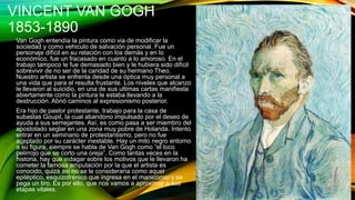 VINCENT VAN GOGH
1853-1890
Van Gogh entendía la pintura como via de modificar la
sociedad y como vehiculo de salvación personal. Fue un
personaje difícil en su relación con los demás y en lo
económico, fue un fracasado en cuanto a lo amoroso. En el
trabajo tampoco le fue demasiado bien y le hubiera sido difícil
sobrevivir de no ser de la caridad de su hermano Theo.
Nuestro artista se enfrenta desde una óptica muy personal a
una vida que para el resulta frustante. Los niveles que alcanzo
le llevaron al suicidio, en una de sus ultimas cartas manifiesta
abiertamente como la pintura le estaba llevando a la
destrucción. Abrió caminos al expresionismo posterior.
Era hijo de pastor protestante, trabajo para la casa de
subastas Goupil, la cual abandono impulsado por el deseo de
ayuda a sus semejantes. Así, es como pasa a ser miembro del
apostolado seglar en una zona muy pobre de Holanda. Intento
entrar en un seminario de protestantismo, pero no fue
aceptado por su carácter inestable. Hay un mito negro entorno
a su figura, siempre se habla de Van Gogh como “el loco
pelirrojo que se corto una oreja”. Como tantas veces en la
historia, hay que indagar sobre los motivos que le llevaron ha
cometer la famosa amputación por la que el artista es
conocido, quizá asi no se le consideraría como aquel
epiléptico, esquizofrénico que ingresa en el manicomio y se
pega un tiro. Es por ello, que nos vamos a aproximar a sus
etapas vitales.
 