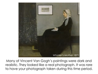 Many of Vincent Van Gogh’s paintings were dark and
realistic. They looked like a real photograph. It was rare
to have your photograph taken during this time period.
Whistler’s Mother 1871
 