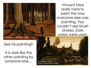 See his painting?
It is dark like this
other painting by
someone else…
A Girl In A Wood 1882
By the River Early
William Morris Hunt 1850
Vincent tried
really hard to
paint the way
everyone else was
painting. You
couldn’t see brush
strokes. Dark
colors were used.
 