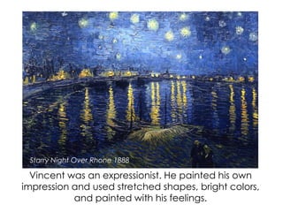 Vincent was an expressionist. He painted his own
impression and used stretched shapes, bright colors,
and painted with his feelings.
Starry Night Over Rhone 1888
 