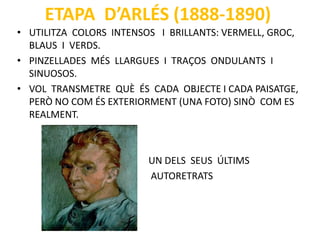 ETAPA D’ARLÉS (1888-1890)
• UTILITZA COLORS INTENSOS I BRILLANTS: VERMELL, GROC,
BLAUS I VERDS.
• PINZELLADES MÉS LLARGUES I TRAÇOS ONDULANTS I
SINUOSOS.
• VOL TRANSMETRE QUÈ ÉS CADA OBJECTE I CADA PAISATGE,
PERÒ NO COM ÉS EXTERIORMENT (UNA FOTO) SINÒ COM ES
REALMENT.
UN DELS SEUS ÚLTIMS
AUTORETRATS
 