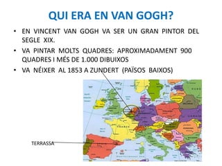 QUI ERA EN VAN GOGH?
• EN VINCENT VAN GOGH VA SER UN GRAN PINTOR DEL
SEGLE XIX.
• VA PINTAR MOLTS QUADRES: APROXIMADAMENT 900
QUADRES I MÉS DE 1.000 DIBUIXOS
• VA NÉIXER AL 1853 A ZUNDERT (PAÏSOS BAIXOS)
TERRASSA
 