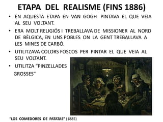 ETAPA DEL REALISME (FINS 1886)
• EN AQUESTA ETAPA EN VAN GOGH PINTAVA EL QUE VEIA
AL SEU VOLTANT.
• ERA MOLT RELIGIÓS I TREBALLAVA DE MISSIONER AL NORD
DE BÈLGICA, EN UNS POBLES ON LA GENT TREBALLAVA A
LES MINES DE CARBÓ.
• UTILITZAVA COLORS FOSCOS PER PINTAR EL QUE VEIA AL
SEU VOLTANT.
• UTILITZA “PINZELLADES
GROSSES”
“LOS COMEDORES DE PATATAS” (1885)
 
