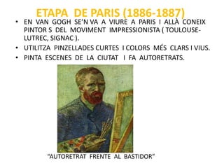 ETAPA DE PARIS (1886-1887)
• EN VAN GOGH SE’N VA A VIURE A PARIS I ALLÀ CONEIX
PINTOR S DEL MOVIMENT IMPRESSIONISTA ( TOULOUSE-
LUTREC, SIGNAC ).
• UTILITZA PINZELLADES CURTES I COLORS MÉS CLARS I VIUS.
• PINTA ESCENES DE LA CIUTAT I FA AUTORETRATS.
“AUTORETRAT FRENTE AL BASTIDOR”
 
