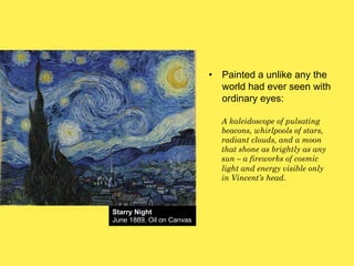 •! Painted a unlike any the
world had ever seen with
ordinary eyes:
A kaleidoscope of pulsating
beacons, whirlpools of stars,
radiant clouds, and a moon
that shone as brightly as any
sun – a fireworks of cosmic
light and energy visible only
in Vincent’s head.

Starry Night
June 1889, Oil on Canvas

 