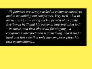 “We painters are always asked to compose ourselves
and to be nothing but composers. Very well – but in
music it isn’t so – and if such a person plays some
Beethoven he’ll add his personal interpretation to it
– in music, and then above all for singing – a
composer’s interpretation is something, and it isn’t a
hard and fast rule that only the composer plays his
own compositions…

 