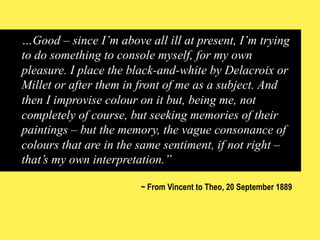 …Good – since I’m above all ill at present, I’m trying
to do something to console myself, for my own
pleasure. I place the black-and-white by Delacroix or
Millet or after them in front of me as a subject. And
then I improvise colour on it but, being me, not
completely of course, but seeking memories of their
paintings – but the memory, the vague consonance of
colours that are in the same sentiment, if not right –
that’s my own interpretation.”
~ From Vincent to Theo, 20 September 1889

 