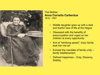 The Mother:

Anna Cornelia Carbentus
1819 - 1907

•! Middle daughter grew up with a dark
and fearful view of life at the Hague
•! Obsessed with the benefits of
preoccupation and urged on her
children at every opportunity
•! Knit at "terrifying speed”; busy hands
took her into art
•! Echoed the mandate of family unity –
family totalitarianism
•! Defined happiness – Duty. Decency,
Solidity.

 
