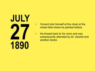 JULY

27
1890

• 

Vincent shot himself at the chest at the
wheat field where he painted before.

• 

He limped back to his room and was
subsequently attended by Dr. Gachet and
another doctor.

 