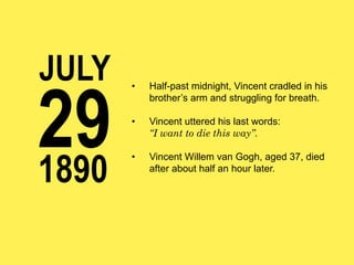 JULY

29
1890

• 

Half-past midnight, Vincent cradled in his
brother’s arm and struggling for breath.

• 

Vincent uttered his last words:
“I want to die this way”.

• 

Vincent Willem van Gogh, aged 37, died
after about half an hour later.

 