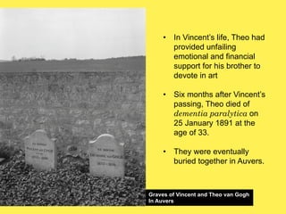 •! In Vincent’s life, Theo had
provided unfailing
emotional and financial
support for his brother to
devote in art
•! Six months after Vincent’s
passing, Theo died of
dementia paralytica on
25 January 1891 at the
age of 33.
•! They were eventually
buried together in Auvers.

Graves of Vincent and Theo van Gogh
In Auvers

 
