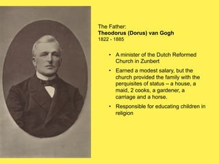 The Father:
Theodorus (Dorus) van Gogh
1822 - 1885

•! A minister of the Dutch Reformed
Church in Zunbert
•! Earned a modest salary, but the
church provided the family with the
perquisites of status – a house, a
maid, 2 cooks, a gardener, a
carriage and a horse.
•! Responsible for educating children in
religion

 