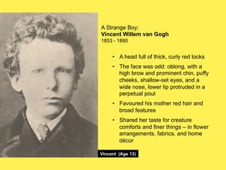 A Strange Boy:
Vincent Willem van Gogh
1853 - 1890

•! A head full of thick, curly red locks
•! The face was odd: oblong, with a
high brow and prominent chin, puffy
cheeks, shallow-set eyes, and a
wide nose, lower lip protruded in a
perpetual pout
•! Favoured his mother red hair and
broad features
•! Shared her taste for creature
comforts and finer things – in flower
arrangements, fabrics, and home
décor
Vincent (Age 13)

 