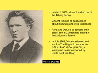 •! In March 1868, Vincent walked out of
the Tilburg School
•! Vincent resisted all suggestions
about his future and lived in idleness
•! Anna and Dorus’s to educate their
eldest son in Zundert had ended in
frustration and failure
•! In July 1869, Vincent relented and
went to The Hague to work as an
“office clerk” at Goupil & Cie, a
leading art dealer co-owned by
Uncle Cent van Gogh

Vincent (Age 18)

 