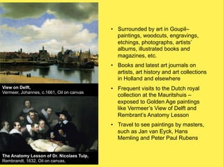 •! Surrounded by art in Goupil–
paintings, woodcuts, engravings,
etchings, photographs, artists’
albums, illustrated books and
magazines, etc.
•! Books and latest art journals on
artists, art history and art collections
in Holland and elsewhere
View on Delft,
Vermeer, Johannes, c.1661, Oil on canvas

•! Frequent visits to the Dutch royal
collection at the Mauritshuis –
exposed to Golden Age paintings
like Vermeer’s View of Delft and
Rembrant’s Anatomy Lesson
•! Travel to see paintings by masters,
such as Jan van Eyck, Hans
Memling and Peter Paul Rubens

The Anatomy Lesson of Dr. Nicolaes Tulp,
Rembrandt, 1632, Oil on canvas,

 