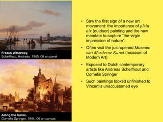 •! Saw the first sign of a new art
movement: the importance of plein
air (outdoor) painting and the new
mandate to capture “the virgin
impression of nature”.
Frozen Waterway,
Schelfhout, Andreas, 1845, Oil on panel

•! Often visit the just-opened Museum
van Morderne Kunst (museum of
Modern Art)
•! Exposed to Dutch contemporary
artists like Andreas Schelfhout and
Cornelis Springer
•! Such paintings looked unfinished to
Vincent’s unaccustomed eye

Along the Canal,
Cornelis Springer, 1844, Oil on canvas

 