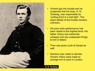 •! Vincent got into trouble and he
suspected that his boss, H. G.
Tersteeg, was responsible for
“putting [him] in a bad light”. The
exact details of the trouble remains
unknown.
•! His poor work performance has
been raised to the highest level. His
father, Dorus was extremely
unhappy and say unpleasant things
to him in letters
•! Theo was given a job at Goupil as
well
•! Decision was made to dismiss
Vincent. Plans were made to
arrange him to work in London.
H. G. Tersteeg

 