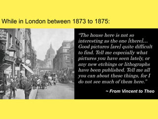 While in London between 1873 to 1875:
“The house here is not so
interesting as the one [there]…
Good pictures [are] quite difficult
to find. Tell me especially what
pictures you have seen lately, or
any new etchings or lithographs
have been published. Tell me all
you can about these things, for I
do not see much of them here.”
~ From Vincent to Theo

 