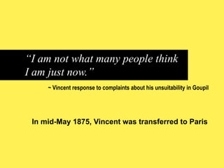 “I am not what many people think
I am just now.”
~ Vincent response to complaints about his unsuitability in Goupil

In mid-May 1875, Vincent was transferred to Paris

 