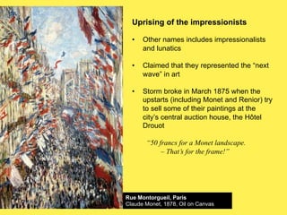 Uprising of the impressionists
•!

Other names includes impressionalists
and lunatics

•!

Claimed that they represented the “next
wave” in art

•!

Storm broke in March 1875 when the
upstarts (including Monet and Renior) try
to sell some of their paintings at the
city’s central auction house, the Hôtel
Drouot
“50 francs for a Monet landscape.
– That’s for the frame!”

Rue Montorgueil, Paris
Claude Monet, 1878, Oil on Canvas

 