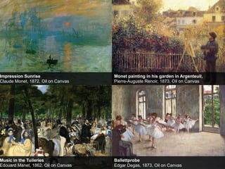 Impression Sunrise
Claude Monet, 1872, Oil on Canvas

Monet painting in his garden in Argenteuil,
Pierre-Auguste Renoir, 1873, Oil on Canvas

Music in the Tuileries
Edouard Manet, 1862, Oil on Canvas

Ballettprobe
Edgar Degas, 1873, Oil on Canvas

 