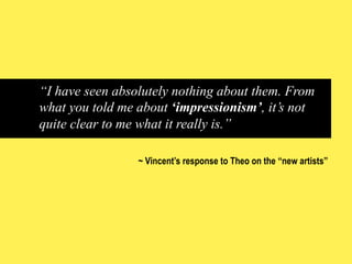 “I have seen absolutely nothing about them. From
what you told me about ‘impressionism’, it’s not
quite clear to me what it really is.”
~ Vincent’s response to Theo on the “new artists”

 