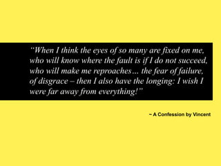 “When I think the eyes of so many are fixed on me,
who will know where the fault is if I do not succeed,
who will make me reproaches… the fear of failure,
of disgrace – then I also have the longing: I wish I
were far away from everything!”
~ A Confession by Vincent

 