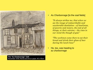 •! Au Charbonnage [to the coal fields]
“It always strikes me, that when we
see the image of indescribable and
unutterable desolation – of loneliness,
of poverty and misery, the end of all
things, or their extreme – the rises in
our mind the though of god.”
“The workmen come there to eat their
bread and drink their glass of beer
during the lunch hour”

•! He, too, was heading to
au charbonnage
The “Au Charbonnage” Café
November 1878, Pencil and ink on paper, 40 x 40cm

 