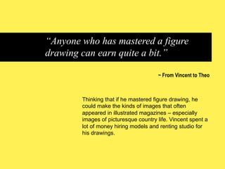 “Anyone who has mastered a figure
drawing can earn quite a bit.”
~ From Vincent to Theo

Thinking that if he mastered figure drawing, he
could make the kinds of images that often
appeared in illustrated magazines – especially
images of picturesque country life. Vincent spent a
lot of money hiring models and renting studio for
his drawings.

 