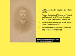 •! Met Rappard, who played a big role in
his life
•! Rappard described Vincent as “violent
and fanatical” and Vincent described
Rappard as “elegant and superficial”
•! Vincent returned to Etten and Rappard
joined him shortly after
•! Explored drawing together – Rappard
lead and Vincent followed

Anthon Gerad Alexander Ridder
van Rappard (Rappard)

 
