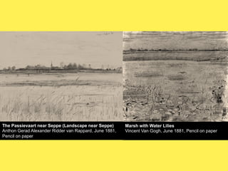 The Passievaart near Seppe (Landscape near Seppe)
Anthon Gerad Alexander Ridder van Rappard, June 1881,
Pencil on paper

Marsh with Water Lilies
Vincent Van Gogh, June 1881, Pencil on paper

 
