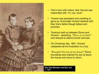 •! Fell in love with widow, Kee Vos but was
responded with “no, nay, never”
•! Vincent was persistent and unwilling to
gave up. Eventually Vincent clashed with
Kee Vos’s father though letters and
punches
•! Tensions built up between Dorus and
Vincent – declaring, “There is no God!”
and refused to attend church services
•! On Christmas day, 1881, Vincent
unleashed all his frustration in a fury
•! “Enough! Get out of my house!” Dorus
thundered and ordered his son to leave
the house and never to return.

Kee Vos-Stricker and Son Jan
c. 1881

 