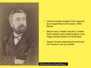 •! Vincent headed straight to the Hague to
be an apprentice to his cousin, Anton
Mauve.
•! Mauve was a master colourist, a realist
Dutch painter and a leading figure in the
Hague School (Dutch art movement)
•! Taught Vincent watercolouring and loan
him money to set up a studio

Anthonij (Anton) Rudolf Mauve

 