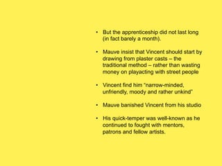 •  But the apprenticeship did not last long
(in fact barely a month).
•  Mauve insist that Vincent should start by
drawing from plaster casts – the
traditional method – rather than wasting
money on playacting with street people
•  Vincent find him “narrow-minded,
unfriendly, moody and rather unkind”
•  Mauve banished Vincent from his studio
•  His quick-temper was well-known as he
continued to fought with mentors,
patrons and fellow artists.

 