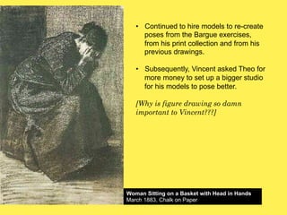 •! Continued to hire models to re-create
poses from the Bargue exercises,
from his print collection and from his
previous drawings.
•! Subsequently, Vincent asked Theo for
more money to set up a bigger studio
for his models to pose better.
[Why is figure drawing so damn
important to Vincent???]

Woman Sitting on a Basket with Head in Hands
March 1883, Chalk on Paper

 