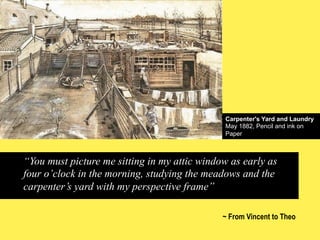 Carpenter's Yard and Laundry
May 1882, Pencil and ink on
Paper

“You must picture me sitting in my attic window as early as
four o’clock in the morning, studying the meadows and the
carpenter’s yard with my perspective frame”
~ From Vincent to Theo

 