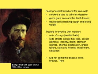 Feeling “overstrained and far from well”
•! smoked a pipe to calm his digestion
•! gums grew sore and his teeth loosen
•! developed a hacking cough and losing
weight
Treated for syphilis with mercury
•! bain de siège [seated bath]
•! Side effects include hair loss, sexual
asthenia, insanity, death, stomach
cramps, anemia, depression, organ
failure, sight and hearing impairment,
salivation
•!
Self-portrait with Dark-felt Hat
1886, Oil on canvas

Did not admit the disease to his
brother, Theo

 