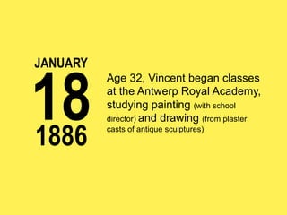 JANUARY

18
1886

Age 32, Vincent began classes
at the Antwerp Royal Academy,
studying painting (with school
director) and drawing (from plaster
casts of antique sculptures)

 