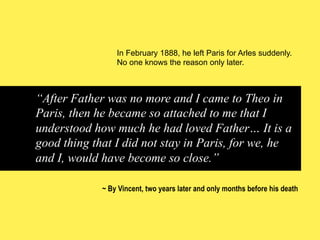 In February 1888, he left Paris for Arles suddenly.
No one knows the reason only later.

“After Father was no more and I came to Theo in
Paris, then he became so attached to me that I
understood how much he had loved Father… It is a
good thing that I did not stay in Paris, for we, he
and I, would have become so close.”
~ By Vincent, two years later and only months before his death

 