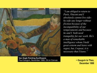 “I am obliged to return to
Paris, Vincent and I
absolutely cannot live sideby-side any longer without
friction because of the
incompatibility of our
temperaments and because
he and I both need
tranquility for our work. He’s
a man of remarkable
intelligence whom I hold
great esteem and leave with
regret, but, I repeat, it is
necessary that I leave.”
Van Gogh Painting Sunflowers
Paul Gauguin, November 1888, Oil on Canvas

~ Gauguin to Theo,
December 1888

 